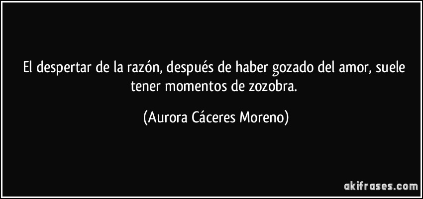 El despertar de la razón, después de haber gozado del amor, suele tener momentos de zozobra. (Aurora Cáceres Moreno)