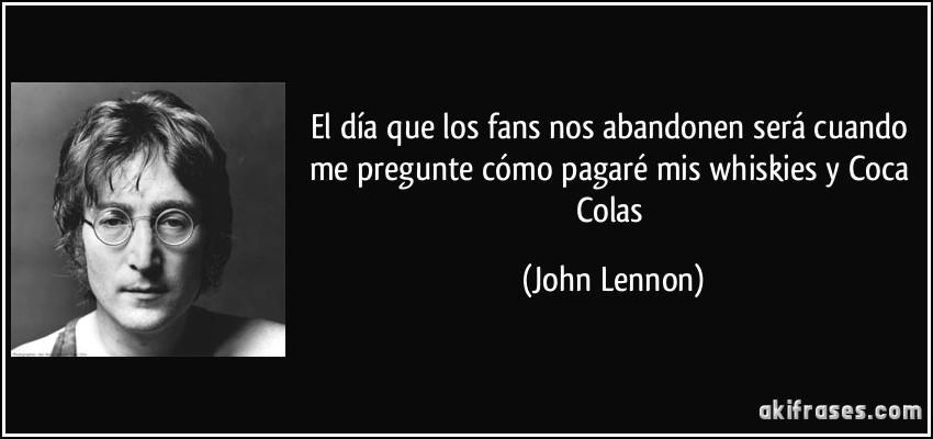El día que los fans nos abandonen será cuando me pregunte cómo pagaré mis whiskies y Coca Colas (John Lennon)