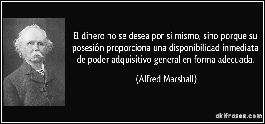 El dinero no se desea por sí mismo, sino porque su posesión proporciona una disponibilidad inmediata de poder adquisitivo general en forma adecuada. (Alfred Marshall)