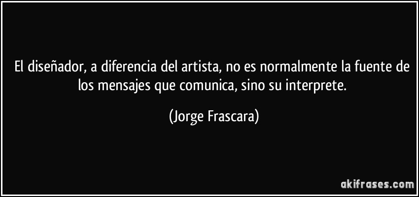 El diseñador, a diferencia del artista, no es normalmente la fuente de los mensajes que comunica, sino su interprete. (Jorge Frascara)