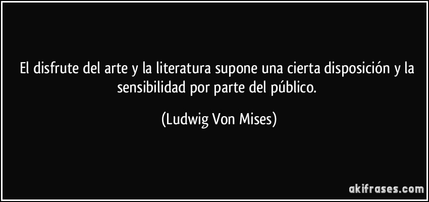 El disfrute del arte y la literatura supone una cierta disposición y la sensibilidad por parte del público. (Ludwig Von Mises)