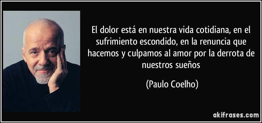El dolor está en nuestra vida cotidiana, en el sufrimiento escondido, en la renuncia que hacemos y culpamos al amor por la derrota de nuestros sueños (Paulo Coelho)