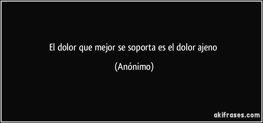 El dolor que mejor se soporta es el dolor ajeno (Anónimo)