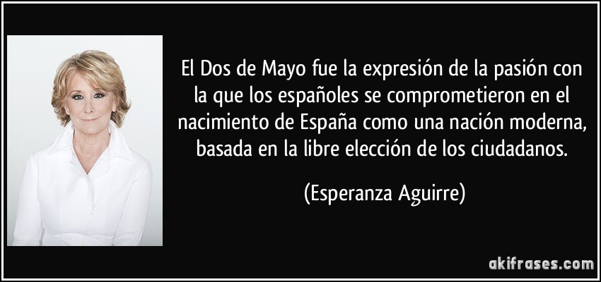 El Dos de Mayo fue la expresión de la pasión con la que los españoles se comprometieron en el nacimiento de España como una nación moderna, basada en la libre elección de los ciudadanos. (Esperanza Aguirre)