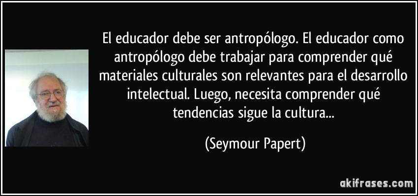 El educador debe ser antropólogo. El educador como antropólogo debe trabajar para comprender qué materiales culturales son relevantes para el desarrollo intelectual. Luego, necesita comprender qué tendencias sigue la cultura... (Seymour Papert)