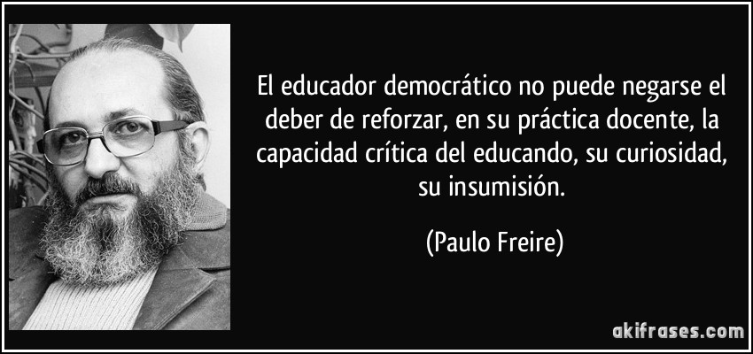 El educador democrático no puede negarse el deber de reforzar, en su práctica docente, la capacidad crítica del educando, su curiosidad, su insumisión. (Paulo Freire)