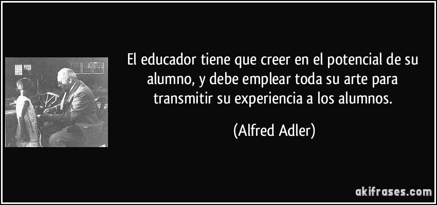 El educador tiene que creer en el potencial de su alumno, y debe emplear toda su arte para transmitir su experiencia a los alumnos. (Alfred Adler)