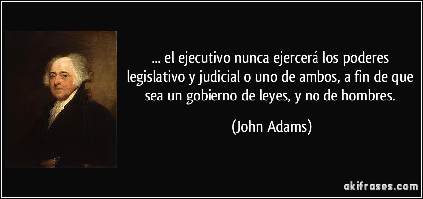 ... el ejecutivo nunca ejercerá los poderes legislativo y judicial o uno de ambos, a fin de que sea un gobierno de leyes, y no de hombres. (John Adams)