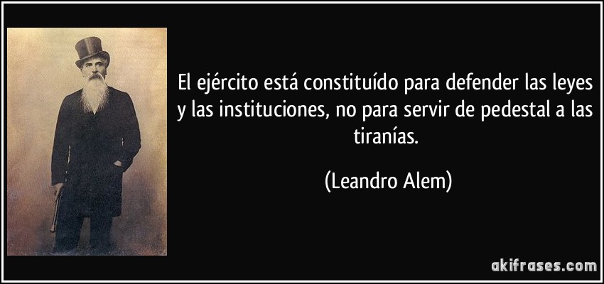 El ejército está constituído para defender las leyes y las instituciones, no para servir de pedestal a las tiranías. (Leandro Alem)
