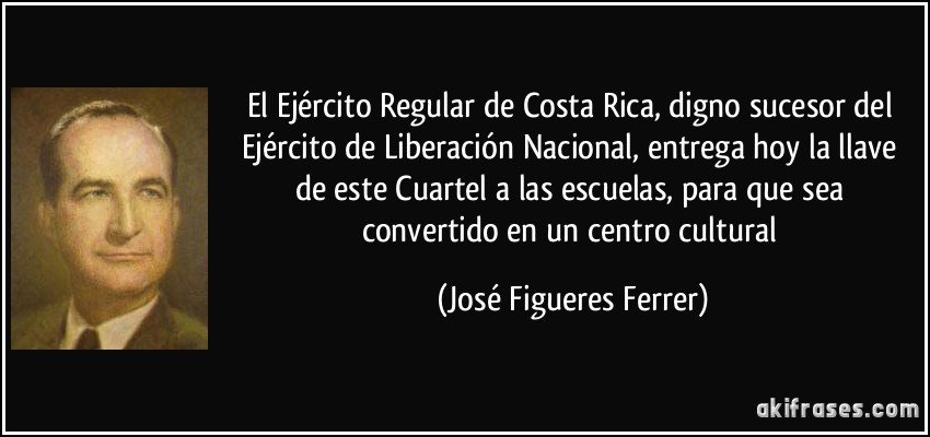 El Ejército Regular de Costa Rica, digno sucesor del Ejército de Liberación Nacional, entrega hoy la llave de este Cuartel a las escuelas, para que sea convertido en un centro cultural (José Figueres Ferrer)