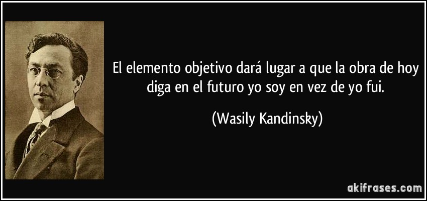 El elemento objetivo dará lugar a que la obra de hoy diga en el futuro yo soy en vez de yo fui. (Wasily Kandinsky)