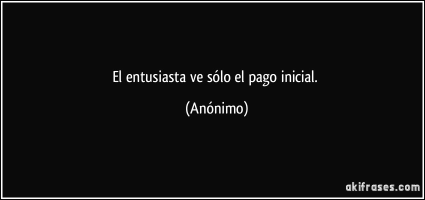 El entusiasta ve sólo el pago inicial. (Anónimo)