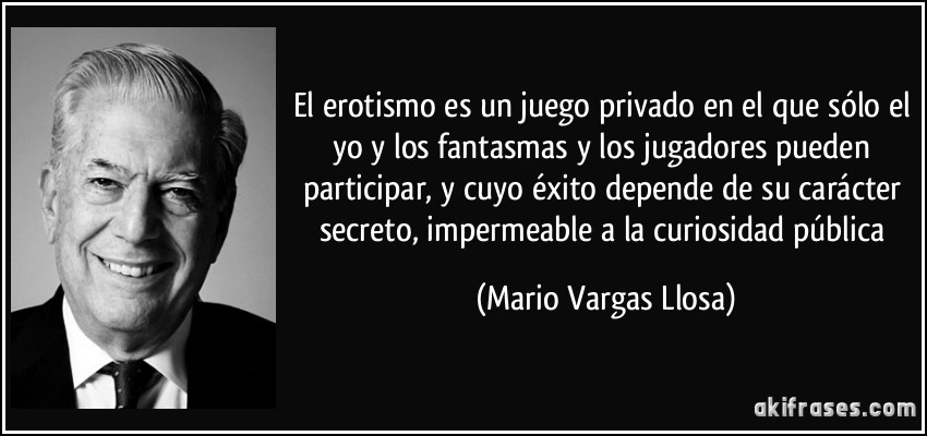 El erotismo es un juego privado en el que sólo el yo y los fantasmas y los jugadores pueden participar, y cuyo éxito depende de su carácter secreto, impermeable a la curiosidad pública (Mario Vargas Llosa)