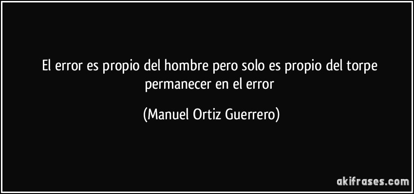 El error es propio del hombre pero solo es propio del torpe permanecer en el error (Manuel Ortiz Guerrero)