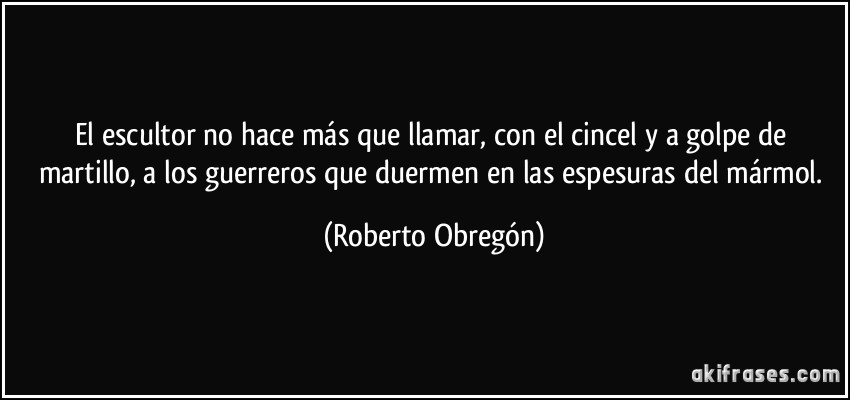 El escultor no hace más que llamar, con el cincel y a golpe de martillo, a los guerreros que duermen en las espesuras del mármol. (Roberto Obregón)