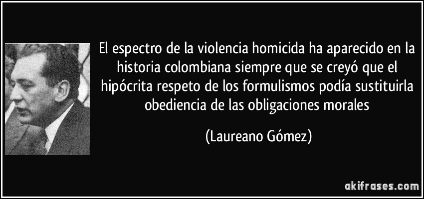 El espectro de la violencia homicida ha aparecido en la historia colombiana siempre que se creyó que el hipócrita respeto de los formulismos podía sustituirla obediencia de las obligaciones morales (Laureano Gómez)