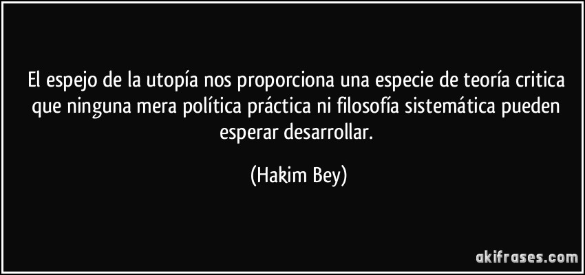 El espejo de la utopía nos proporciona una especie de teoría critica que ninguna mera política práctica ni filosofía sistemática pueden esperar desarrollar. (Hakim Bey)
