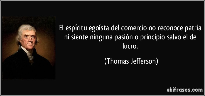 El espíritu egoísta del comercio no reconoce patria ni siente ninguna pasión o principio salvo el de lucro. (Thomas Jefferson)