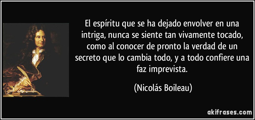 El espíritu que se ha dejado envolver en una intriga, nunca se siente tan vivamente tocado, como al conocer de pronto la verdad de un secreto que lo cambia todo, y a todo confiere una faz imprevista. (Nicolás Boileau)