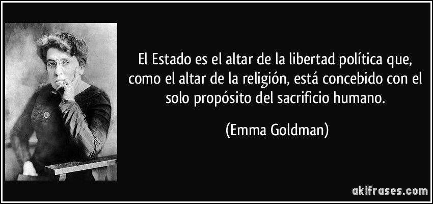 El Estado es el altar de la libertad política que, como el altar de la religión, está concebido con el solo propósito del sacrificio humano. (Emma Goldman)