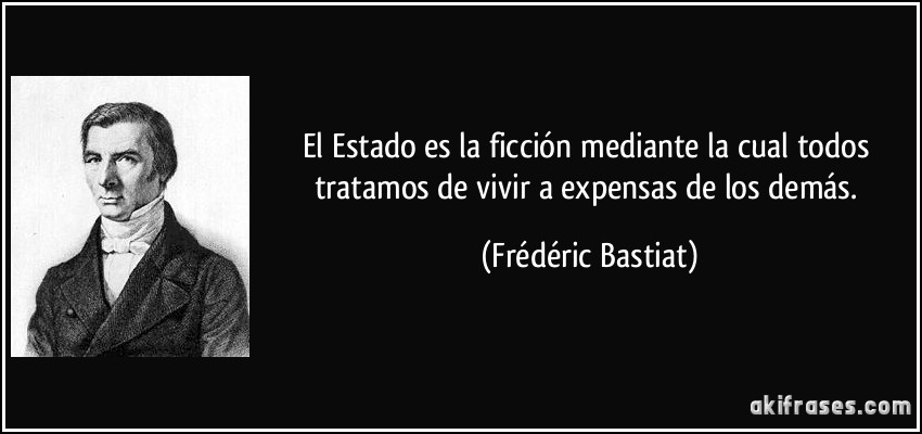 El Estado es la ficción mediante la cual todos tratamos de vivir a expensas de los demás. (Frédéric Bastiat)