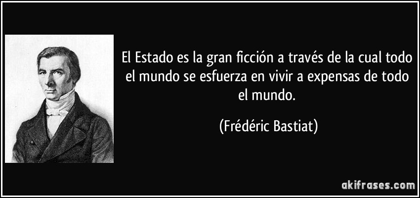 El Estado es la gran ficción a través de la cual todo el mundo se esfuerza en vivir a expensas de todo el mundo. (Frédéric Bastiat)