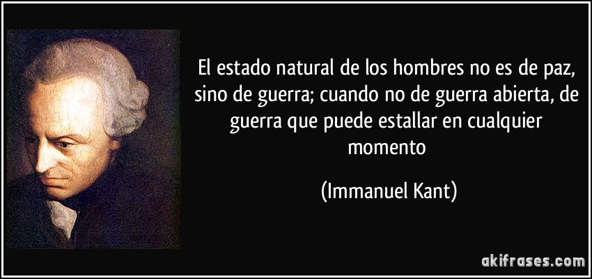 El estado natural de los hombres no es de paz, sino de guerra; cuando no de guerra abierta, de guerra que puede estallar en cualquier momento (Immanuel Kant)