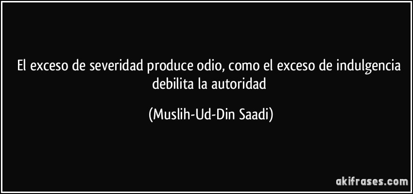 El exceso de severidad produce odio, como el exceso de indulgencia debilita la autoridad (Muslih-Ud-Din Saadi)