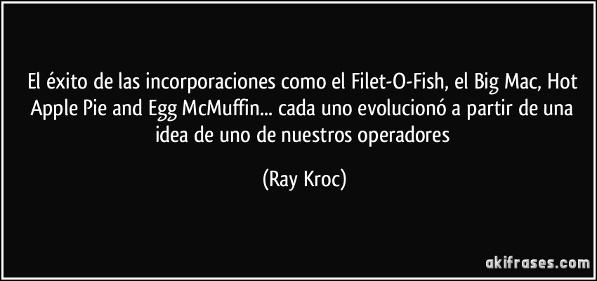 El éxito de las incorporaciones como el Filet-O-Fish, el Big Mac, Hot Apple Pie and Egg McMuffin... cada uno evolucionó a partir de una idea de uno de nuestros operadores (Ray Kroc)