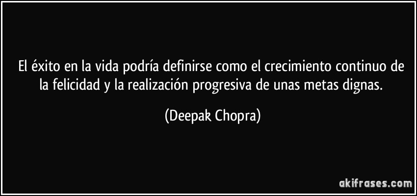 El éxito en la vida podría definirse como el crecimiento continuo de la felicidad y la realización progresiva de unas metas dignas. (Deepak Chopra)
