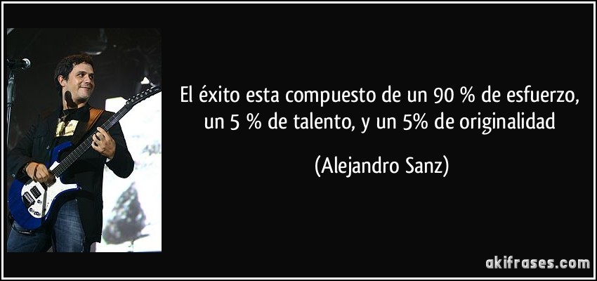 El éxito esta compuesto de un 90 % de esfuerzo, un 5 % de talento, y un 5% de originalidad (Alejandro Sanz)