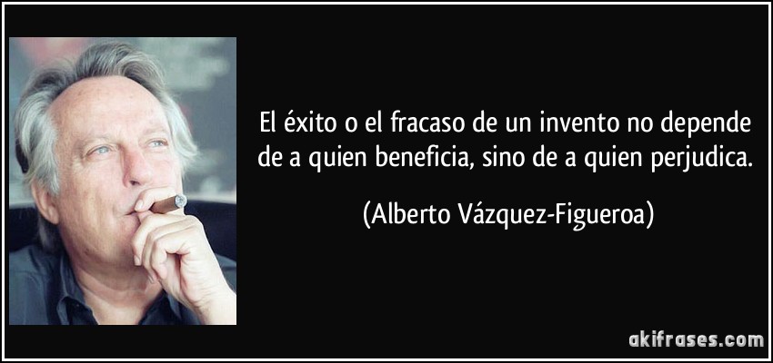 El éxito o el fracaso de un invento no depende de a quien beneficia, sino de a quien perjudica. (Alberto Vázquez-Figueroa)