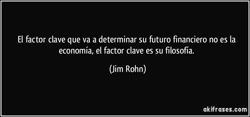 El factor clave que va a determinar su futuro financiero no es la economía, el factor clave es su filosofía. (Jim Rohn)