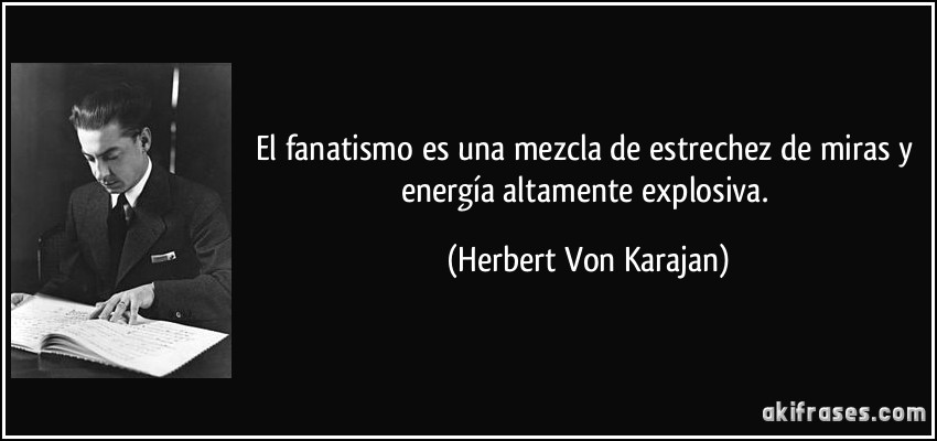 El fanatismo es una mezcla de estrechez de miras y energía altamente explosiva. (Herbert Von Karajan)