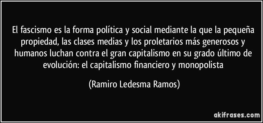 El fascismo es la forma política y social mediante la que la pequeña propiedad, las clases medias y los proletarios más generosos y humanos luchan contra el gran capitalismo en su grado último de evolución: el capitalismo financiero y monopolista (Ramiro Ledesma Ramos)