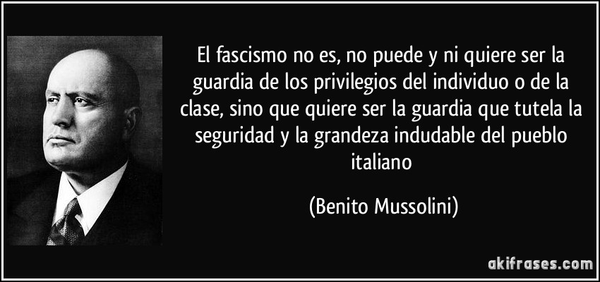 El fascismo no es, no puede y ni quiere ser la guardia de los privilegios del individuo o de la clase, sino que quiere ser la guardia que tutela la seguridad y la grandeza indudable del pueblo italiano (Benito Mussolini)