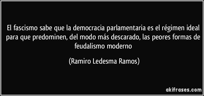 El fascismo sabe que la democracia parlamentaria es el régimen ideal para que predominen, del modo más descarado, las peores formas de feudalismo moderno (Ramiro Ledesma Ramos)