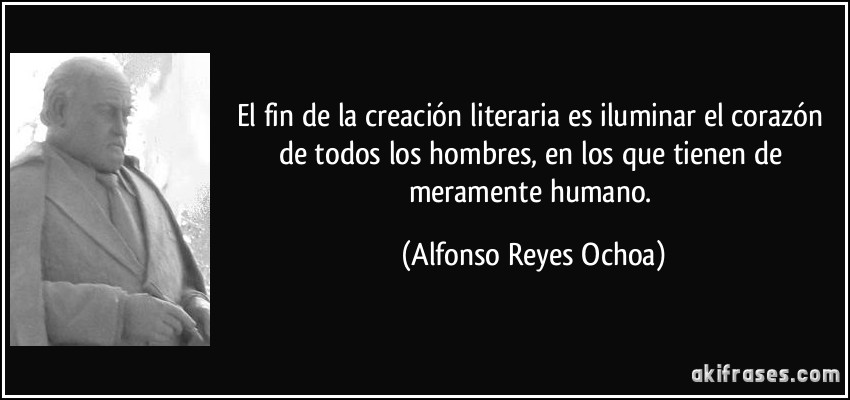 El fin de la creación literaria es iluminar el corazón de todos los hombres, en los que tienen de meramente humano. (Alfonso Reyes Ochoa)