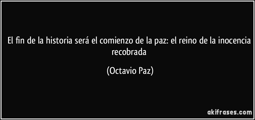 El fin de la historia será el comienzo de la paz: el reino de la inocencia recobrada (Octavio Paz)