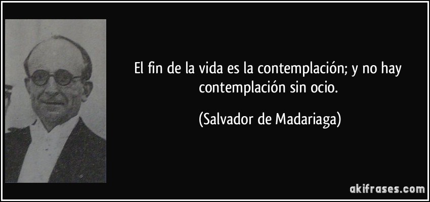 El fin de la vida es la contemplación; y no hay contemplación sin ocio. (Salvador de Madariaga)