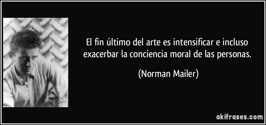 El fin último del arte es intensificar e incluso exacerbar la conciencia moral de las personas. (Norman Mailer)