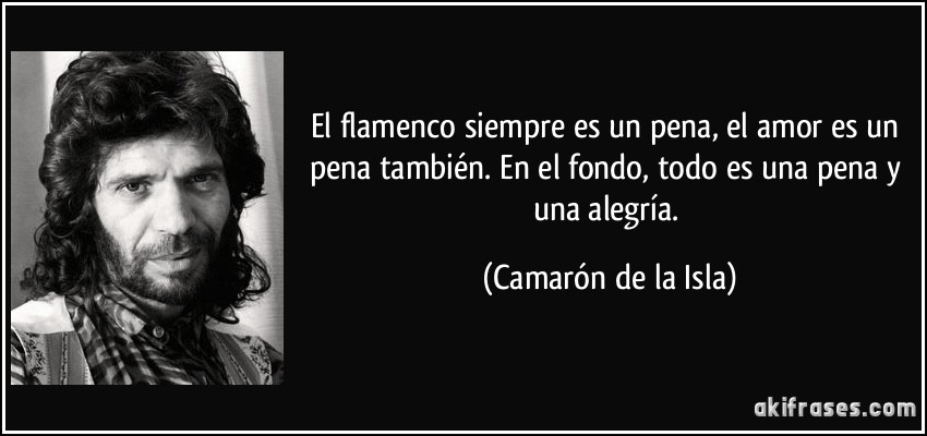 El flamenco siempre es un pena, el amor es un pena también. En el fondo, todo es una pena y una alegría. (Camarón de la Isla)