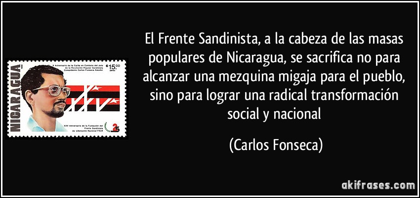 El Frente Sandinista, a la cabeza de las masas populares de Nicaragua, se sacrifica no para alcanzar una mezquina migaja para el pueblo, sino para lograr una radical transformación social y nacional (Carlos Fonseca)