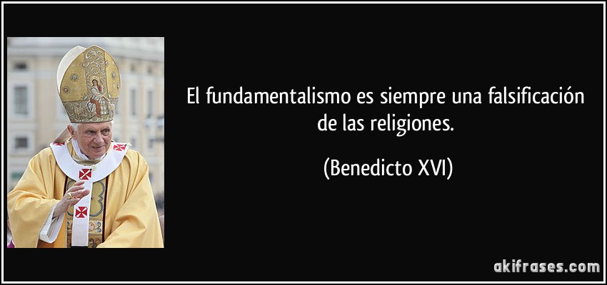 El fundamentalismo es siempre una falsificación de las religiones. (Benedicto XVI)
