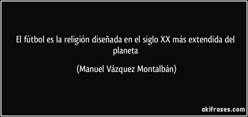 El fútbol es la religión diseñada en el siglo XX más extendida del planeta (Manuel Vázquez Montalbán)