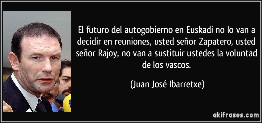 El futuro del autogobierno en Euskadi no lo van a decidir en reuniones, usted señor Zapatero, usted señor Rajoy, no van a sustituir ustedes la voluntad de los vascos. (Juan José Ibarretxe)