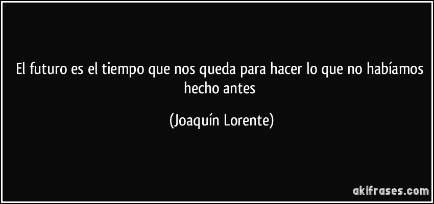 El futuro es el tiempo que nos queda para hacer lo que no habíamos hecho antes (Joaquín Lorente)