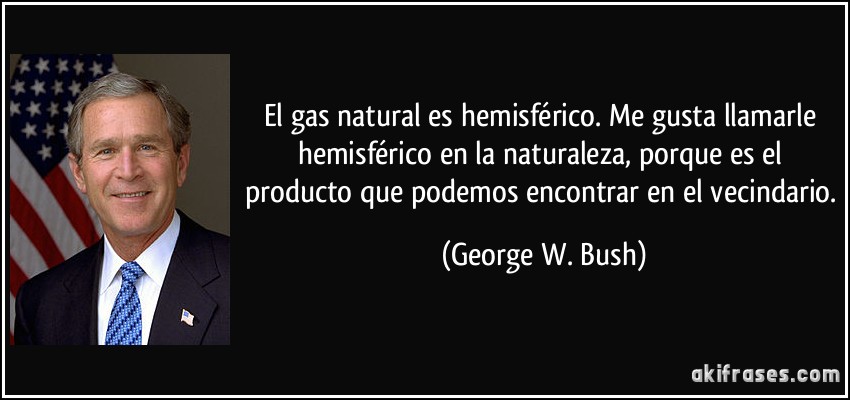 El gas natural es hemisférico. Me gusta llamarle hemisférico en la naturaleza, porque es el producto que podemos encontrar en el vecindario. (George W. Bush)