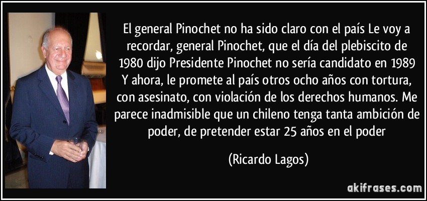El general Pinochet no ha sido claro con el país Le voy a recordar, general Pinochet, que el día del plebiscito de 1980 dijo Presidente Pinochet no sería candidato en 1989 Y ahora, le promete al país otros ocho años con tortura, con asesinato, con violación de los derechos humanos. Me parece inadmisible que un chileno tenga tanta ambición de poder, de pretender estar 25 años en el poder (Ricardo Lagos)
