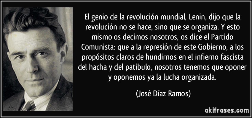 El genio de la revolución mundial, Lenin, dijo que la revolución no se hace, sino que se organiza. Y esto mismo os decimos nosotros, os dice el Partido Comunista: que a la represión de este Gobierno, a los propósitos claros de hundirnos en el infierno fascista del hacha y del patíbulo, nosotros tenemos que oponer y oponemos ya la lucha organizada. (José Díaz Ramos)